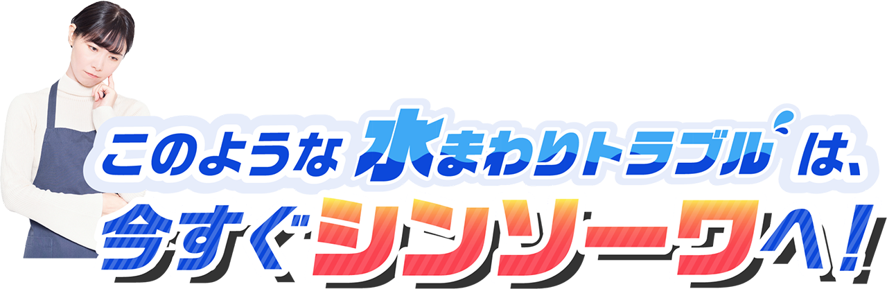 このような水まわりのトラブルは、今すぐシンソーワへ!